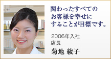 関わったすべてのお客様を幸せにすることが目標です。2006年入社　店長　菊地 綾子